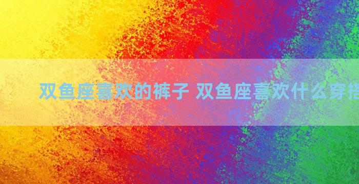 双鱼座喜欢的裤子 双鱼座喜欢什么穿搭的女生